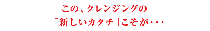 このクレンジングの「新しいカタチ」こそが・・・